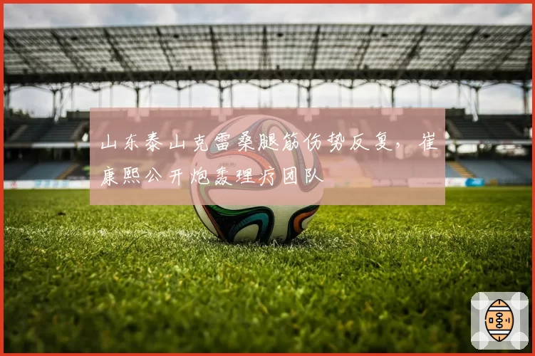 山东泰山克雷桑腿筋伤势反复，崔康熙公开炮轰理疗团队