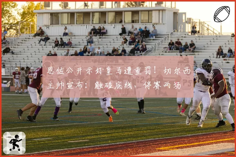 恩佐公开示好皇马遭重罚！切尔西主帅宣布：触碰底线，停赛两场