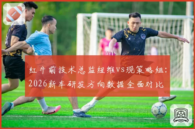 红牛前技术总监纽维vs现策略组：2026新车研发方向数据全面对比
