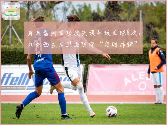 库库雷利亚助攻失误导致丢球8次,切尔西左后卫成防守“定时炸弹”
