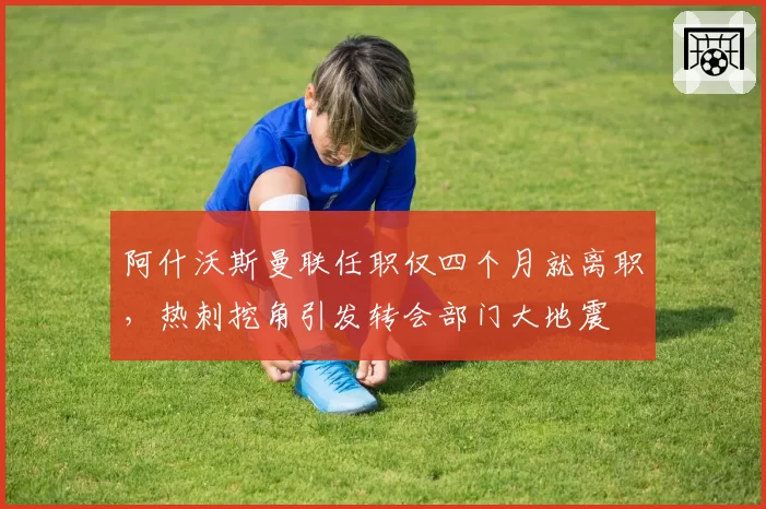 阿什沃斯曼联任职仅四个月就离职，热刺挖角引发转会部门大地震