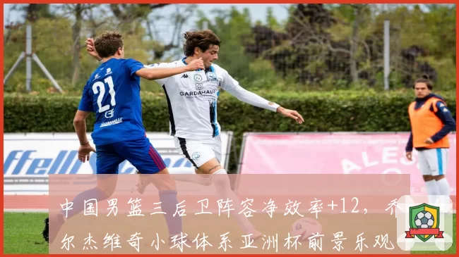 中国男篮三后卫阵容净效率+12，乔尔杰维奇小球体系亚洲杯前景乐观