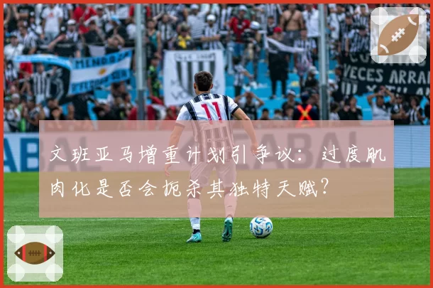 文班亚马增重计划引争议：过度肌肉化是否会扼杀其独特天赋？