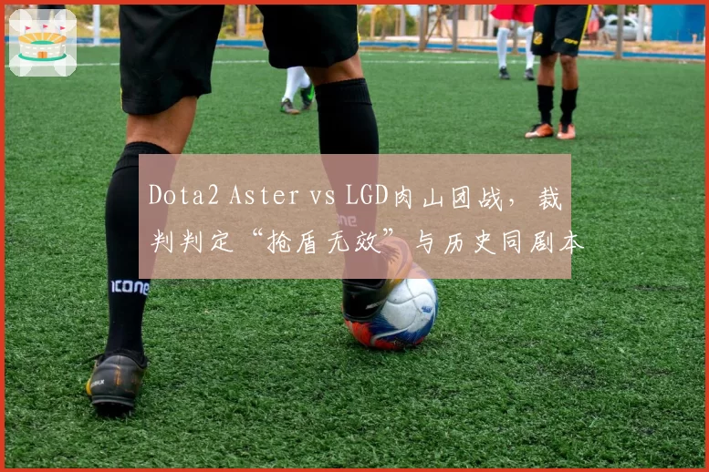 Dota2 Aster vs LGD肉山团战，裁判判定“抢盾无效”与历史同剧本判罚结果截然不同