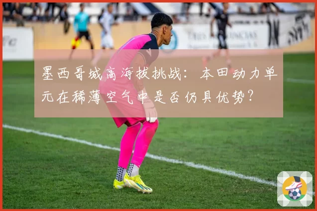 墨西哥城高海拔挑战:本田动力单元在稀薄空气中是否仍具优势?