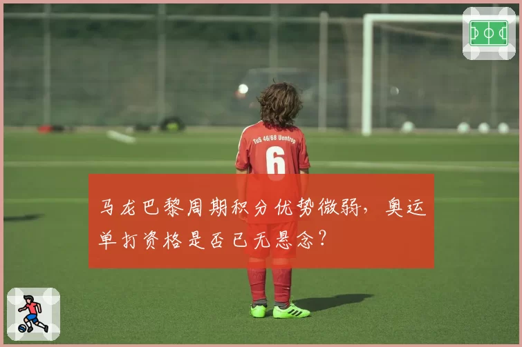 马龙巴黎周期积分优势微弱,奥运单打资格是否已无悬念?