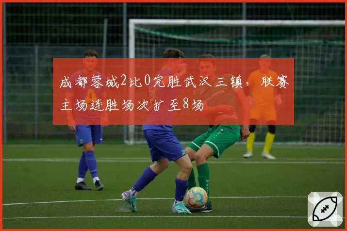 成都蓉城2比0完胜武汉三镇，联赛主场连胜场次扩至8场