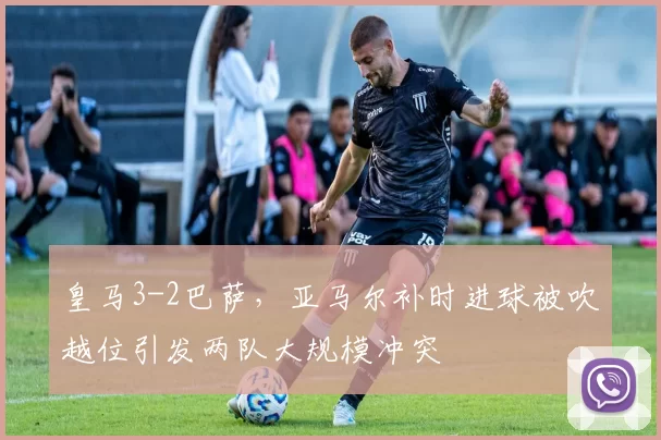 皇马3-2巴萨,亚马尔补时进球被吹越位引发两队大规模冲突