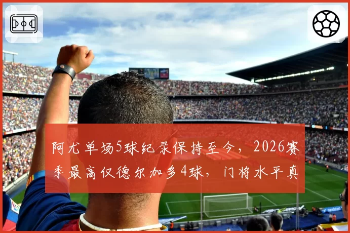 阿尤单场5球纪录保持至今，2026赛季最高仅德尔加多4球，门将水平真提升了吗？