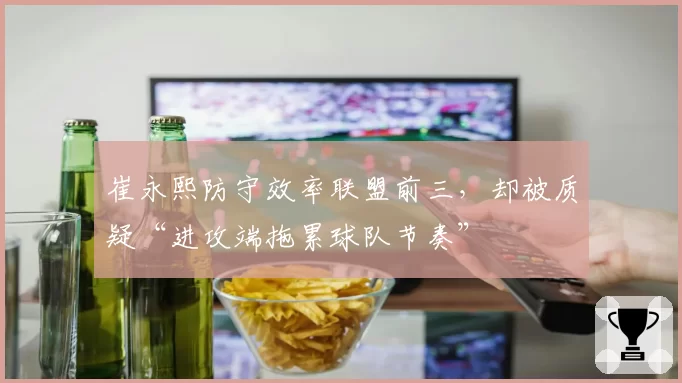 崔永熙防守效率联盟前三，却被质疑“进攻端拖累球队节奏”