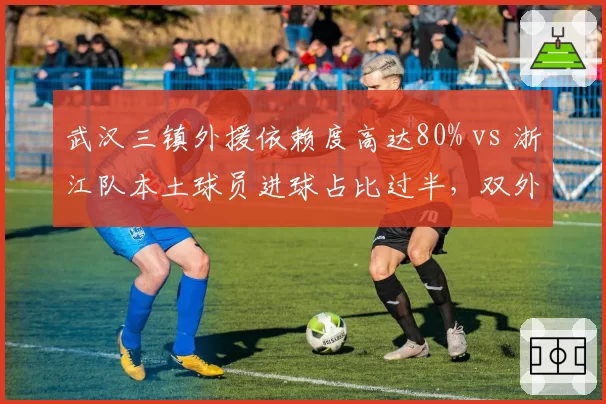 武汉三镇外援依赖度高达80% vs 浙江队本土球员进球占比过半，双外援新政下的生存之道