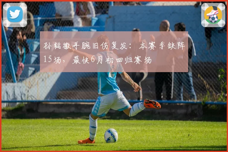 孙铭徽手腕旧伤复发：本赛季缺阵15场，最快6月初回归赛场