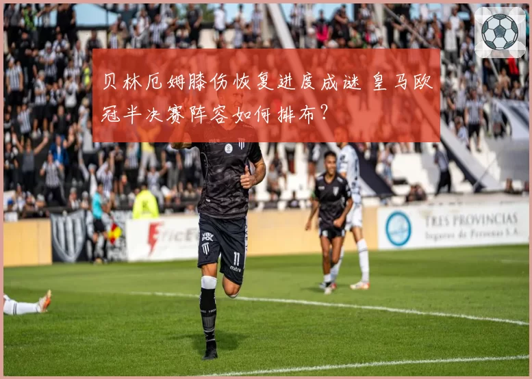 贝林厄姆膝伤恢复进度成谜 皇马欧冠半决赛阵容如何排布？