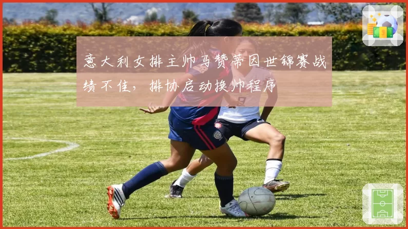 意大利女排主帅马赞蒂因世锦赛战绩不佳，排协启动换帅程序