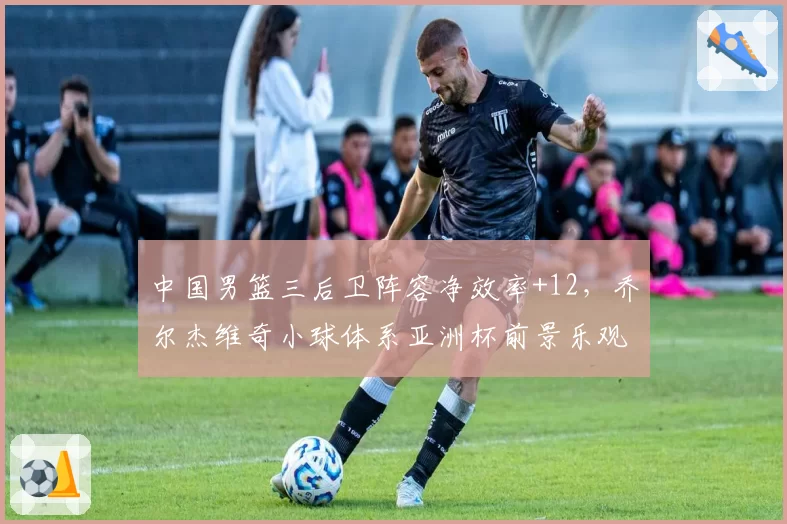 中国男篮三后卫阵容净效率+12，乔尔杰维奇小球体系亚洲杯前景乐观