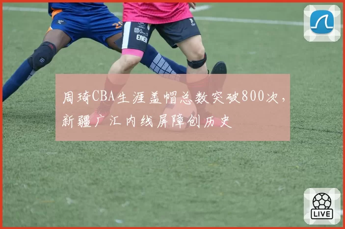 周琦CBA生涯盖帽总数突破800次,新疆广汇内线屏障创历史