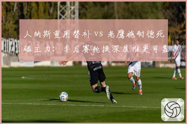 人纳斯重用替补 vs 老鹰施耐德死磕主力：季后赛轮换深度谁更可靠