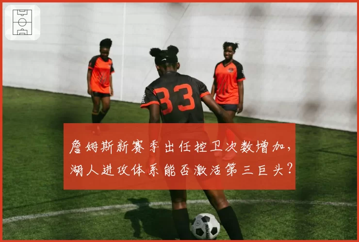 詹姆斯新赛季出任控卫次数增加，湖人进攻体系能否激活第三巨头？