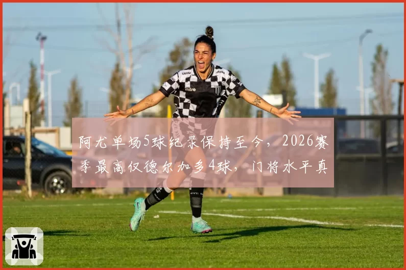 阿尤单场5球纪录保持至今，2026赛季最高仅德尔加多4球，门将水平真提升了吗？