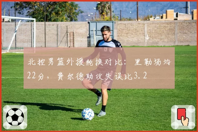 北控男篮外援轮换对比：里勒场均22分，费尔德助攻失误比3.2