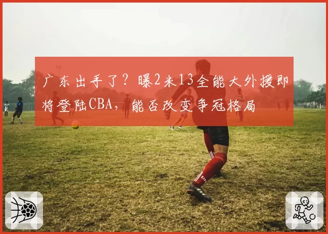广东出手了?曝2米13全能大外援即将登陆CBA,能否改变争冠格局