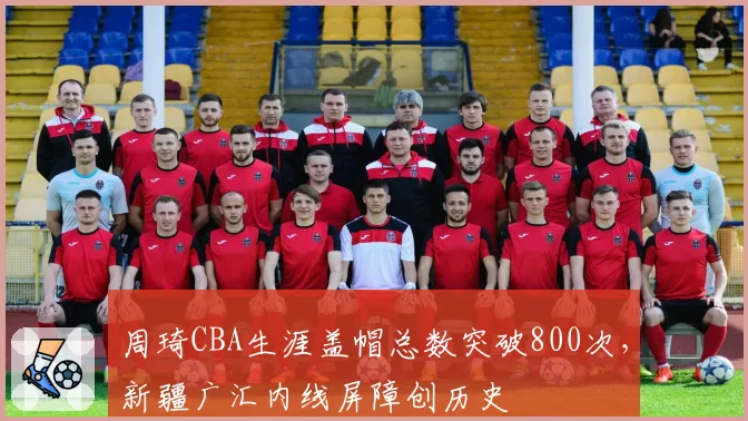 周琦CBA生涯盖帽总数突破800次,新疆广汇内线屏障创历史