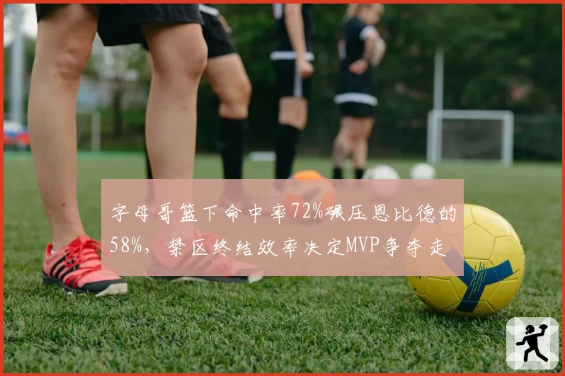 字母哥篮下命中率72%碾压恩比德的58%,禁区终结效率决定MVP争夺走势