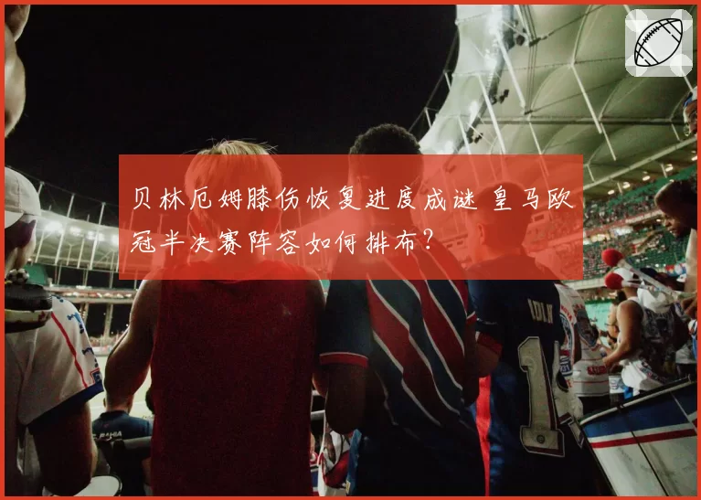 贝林厄姆膝伤恢复进度成谜 皇马欧冠半决赛阵容如何排布？