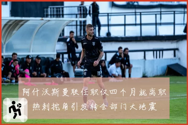 阿什沃斯曼联任职仅四个月就离职，热刺挖角引发转会部门大地震
