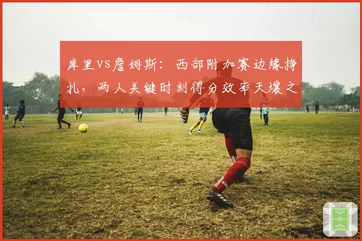 库里vs詹姆斯:西部附加赛边缘挣扎,两人关键时刻得分效率天壤之别