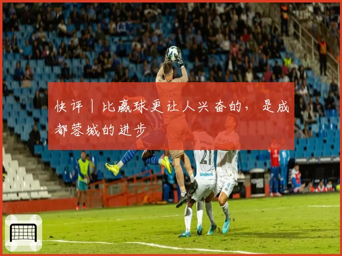 快评丨比赢球更让人兴奋的，是成都蓉城的进步