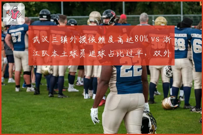 武汉三镇外援依赖度高达80% vs 浙江队本土球员进球占比过半，双外援新政下的生存之道
