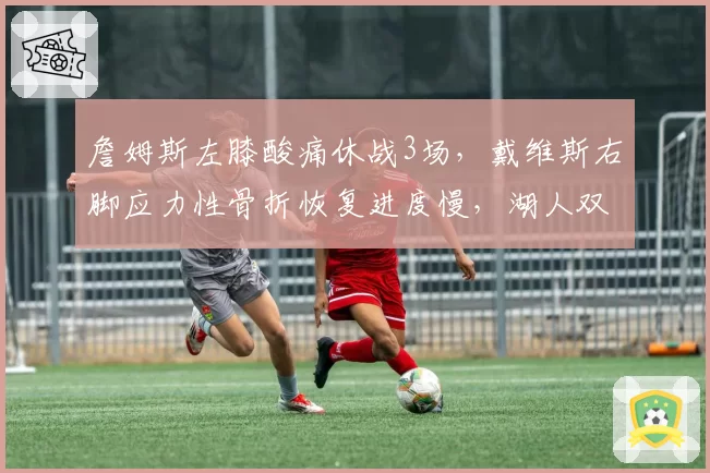 詹姆斯左膝酸痛休战3场,戴维斯右脚应力性骨折恢复进度慢,湖人双核伤病时间线分化