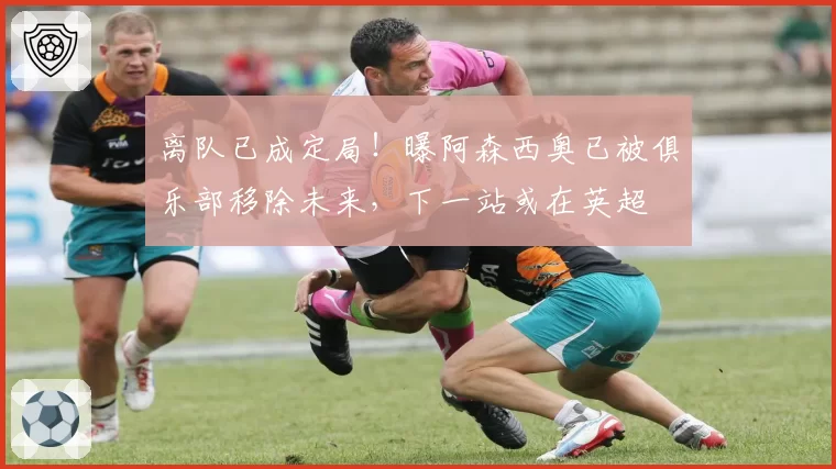 离队已成定局！曝阿森西奥已被俱乐部移除未来，下一站或在英超