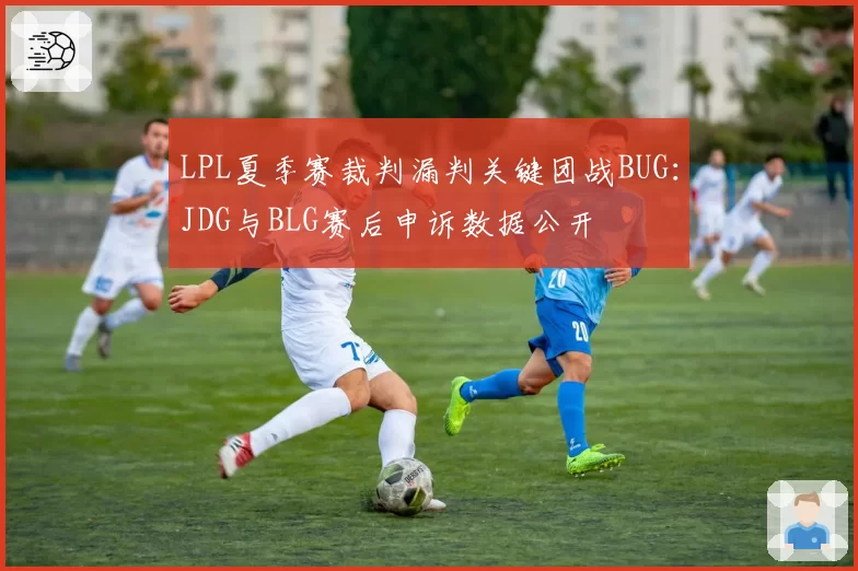 LPL夏季赛裁判漏判关键团战BUG：JDG与BLG赛后申诉数据公开