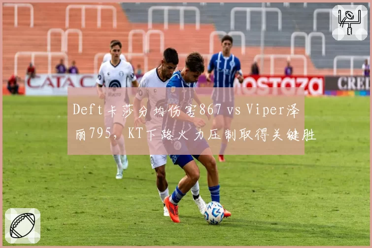 Deft卡莎分均伤害867 vs Viper泽丽795,KT下路火力压制取得关键胜