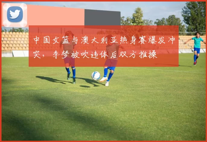 中国女篮与澳大利亚热身赛爆发冲突，李梦被吹违体后双方推搡