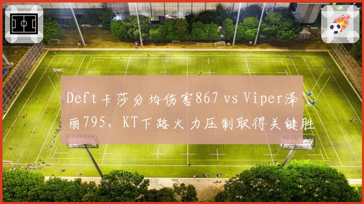 Deft卡莎分均伤害867 vs Viper泽丽795,KT下路火力压制取得关键胜