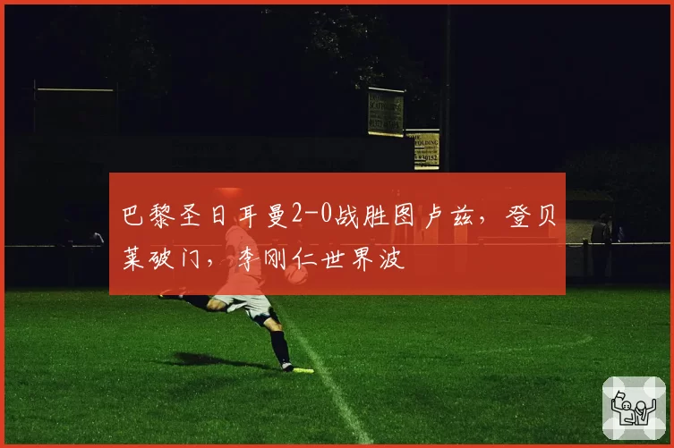 巴黎圣日耳曼2-0战胜图卢兹，登贝莱破门，李刚仁世界波