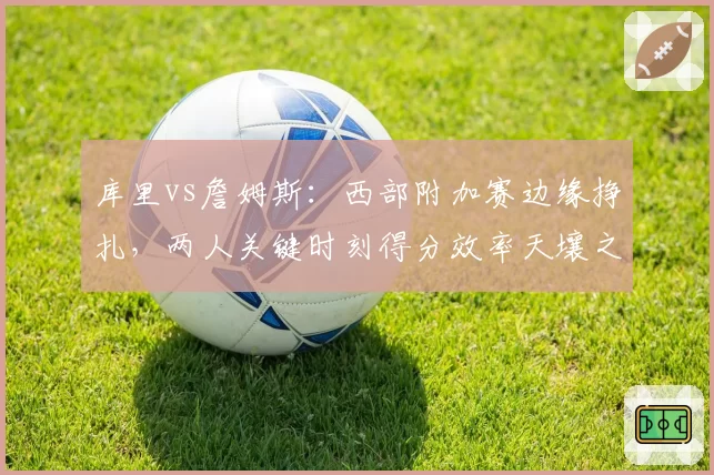 库里vs詹姆斯:西部附加赛边缘挣扎,两人关键时刻得分效率天壤之别