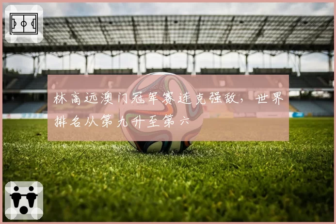 林高远澳门冠军赛连克强敌，世界排名从第九升至第六