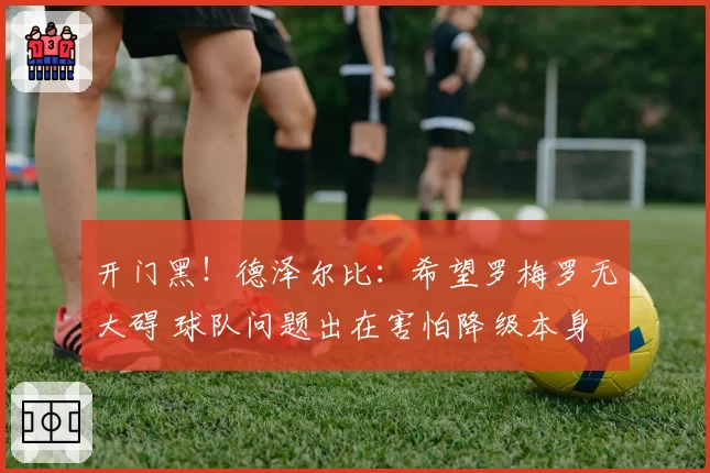 开门黑!德泽尔比:希望罗梅罗无大碍 球队问题出在害怕降级本身