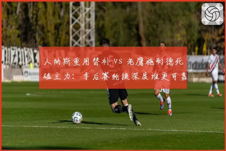 人纳斯重用替补 vs 老鹰施耐德死磕主力：季后赛轮换深度谁更可靠