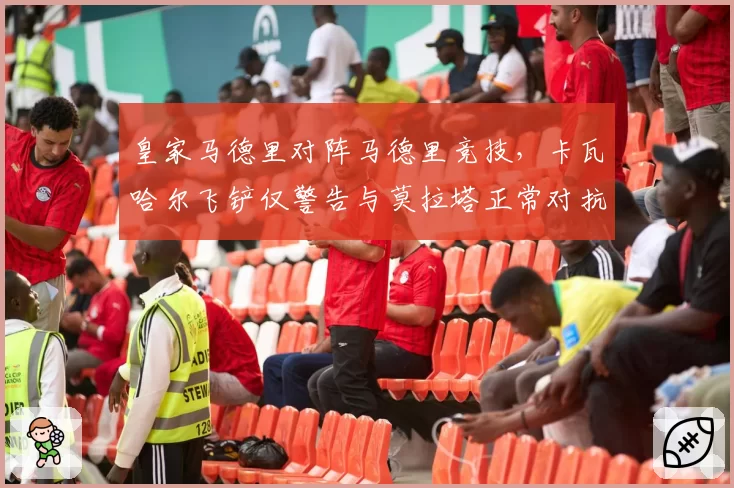 皇家马德里对阵马德里竞技,卡瓦哈尔飞铲仅警告与莫拉塔正常对抗被罚下