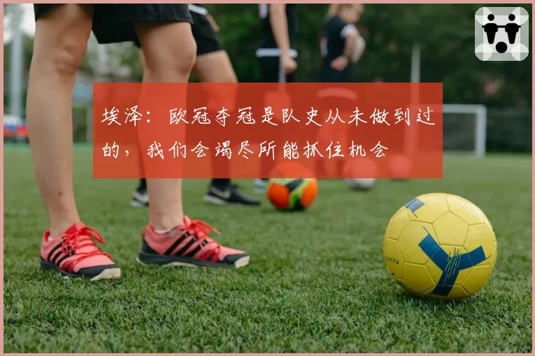 埃泽：欧冠夺冠是队史从未做到过的，我们会竭尽所能抓住机会