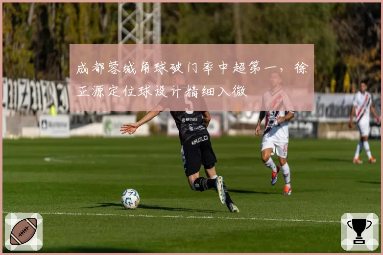 成都蓉城角球破门率中超第一，徐正源定位球设计精细入微