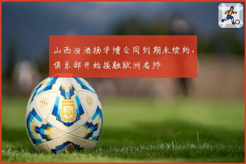 山西汾酒杨学增合同到期未续约，俱乐部开始接触欧洲名帅