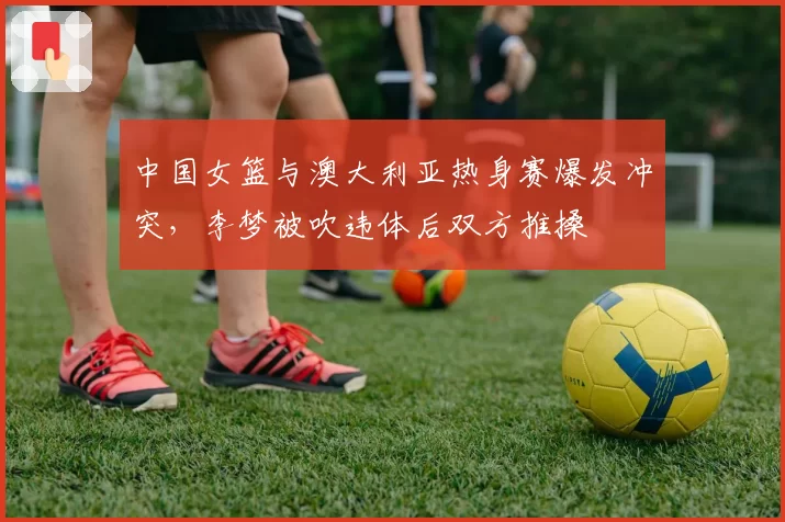中国女篮与澳大利亚热身赛爆发冲突,李梦被吹违体后双方推搡