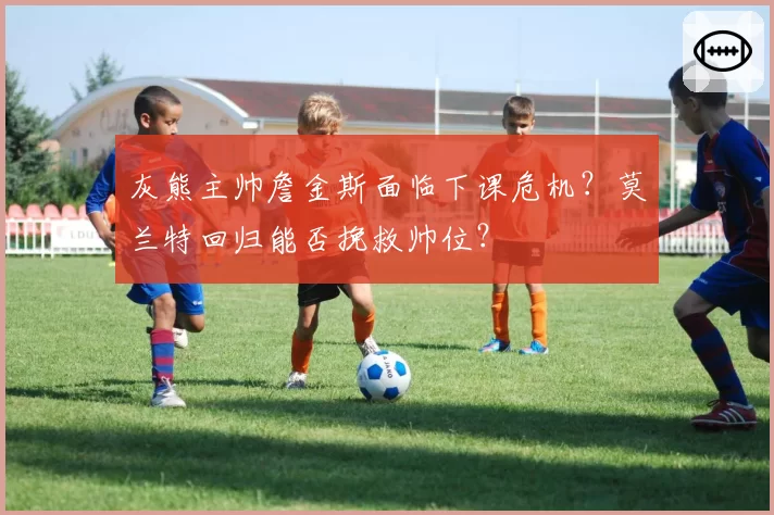 灰熊主帅詹金斯面临下课危机？莫兰特回归能否挽救帅位？