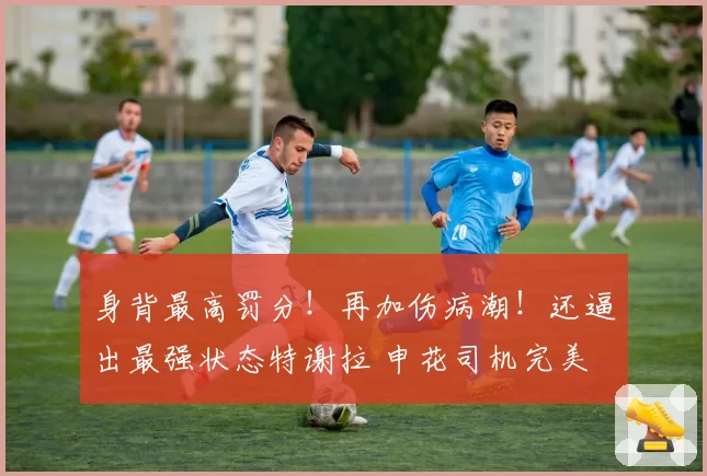 身背最高罚分!再加伤病潮!还逼出最强状态特谢拉 申花司机完美